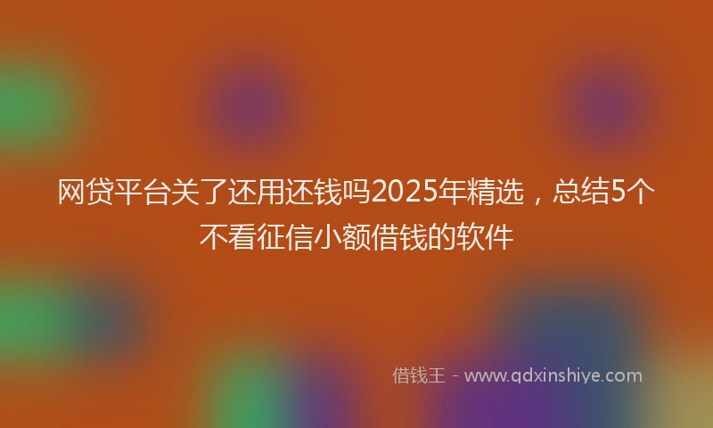 网贷平台关了还用还钱吗2025年精选，总结5个不看征信小额借钱的软件