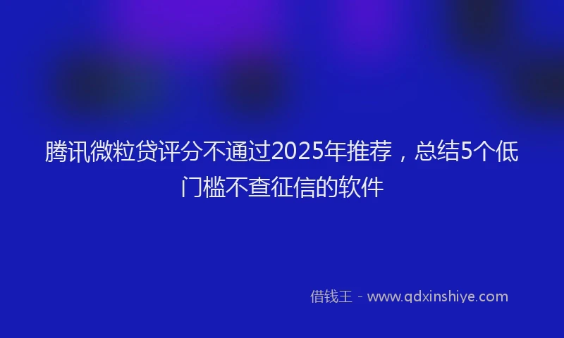 腾讯微粒贷评分不通过2025年推荐，总结5个低门槛不查征信的软件