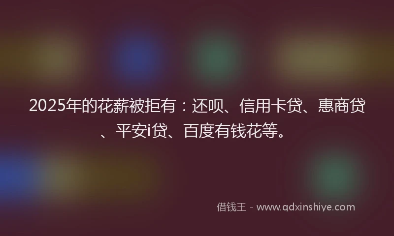 2025年的花薪被拒有：还呗、信用卡贷、惠商贷、平安i贷、百度有钱花等。