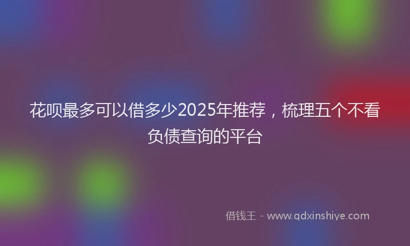 花呗最多可以借多少2025年推荐，梳理五个不看负债查询的平台