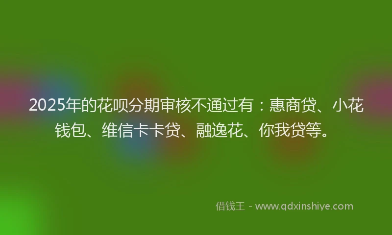 2025年的花呗分期审核不通过有：惠商贷、小花钱包、维信卡卡贷、融逸花、你我贷等。