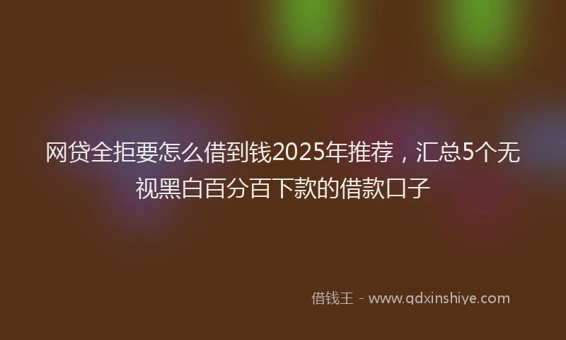 网贷全拒要怎么借到钱2025年推荐，汇总5个无视黑白百分百下款的借款口子