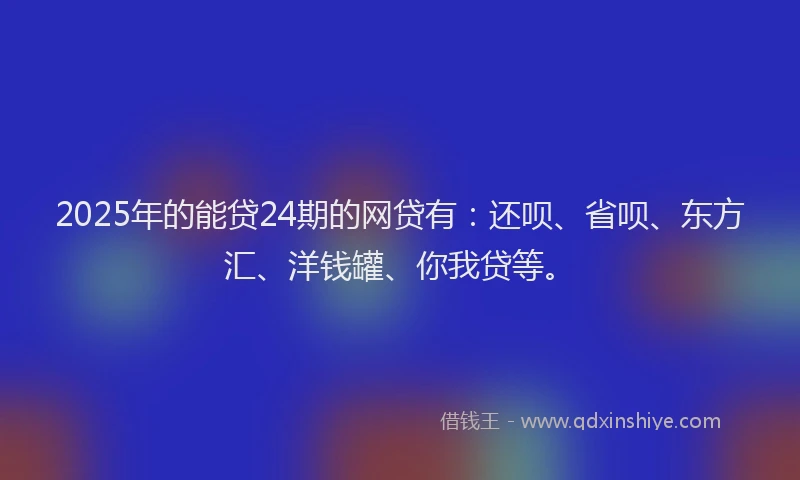 2025年的能贷24期的网贷有：还呗、省呗、东方汇、洋钱罐、你我贷等。