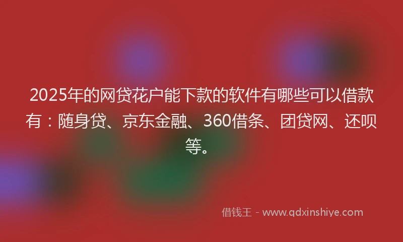 2025年的网贷花户能下款的软件有哪些可以借款有：随身贷、京东金融、360借条、团贷网、还呗等。