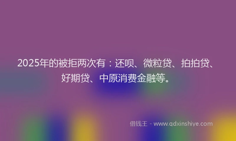 2025年的被拒两次有：还呗、微粒贷、拍拍贷、好期贷、中原消费金融等。