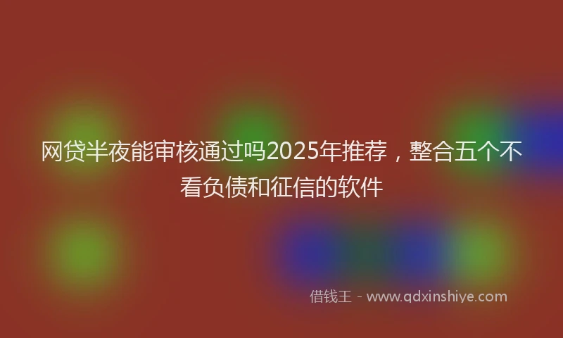 网贷半夜能审核通过吗2025年推荐，整合五个不看负债和征信的软件