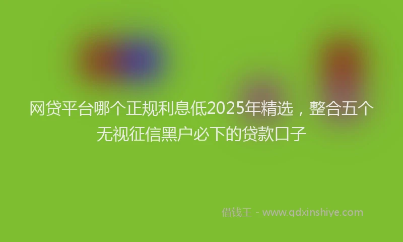 网贷平台哪个正规利息低2025年精选，整合五个无视征信黑户必下的贷款口子