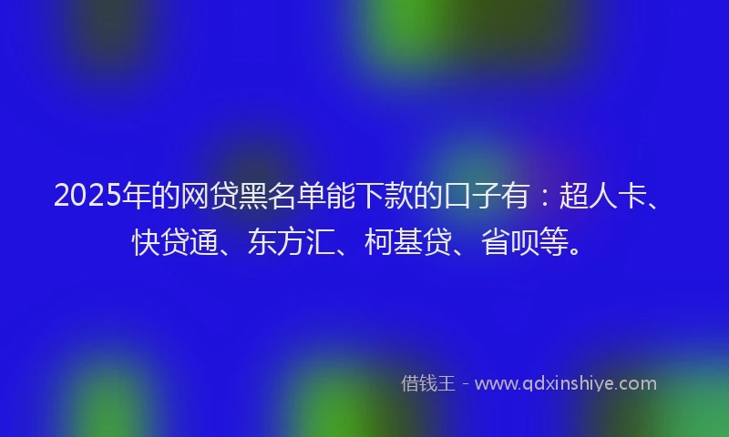 2025年的网贷黑名单能下款的口子有：超人卡、快贷通、东方汇、柯基贷、省呗等。