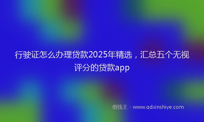 行驶证怎么办理贷款2025年精选，汇总五个无视评分的贷款app