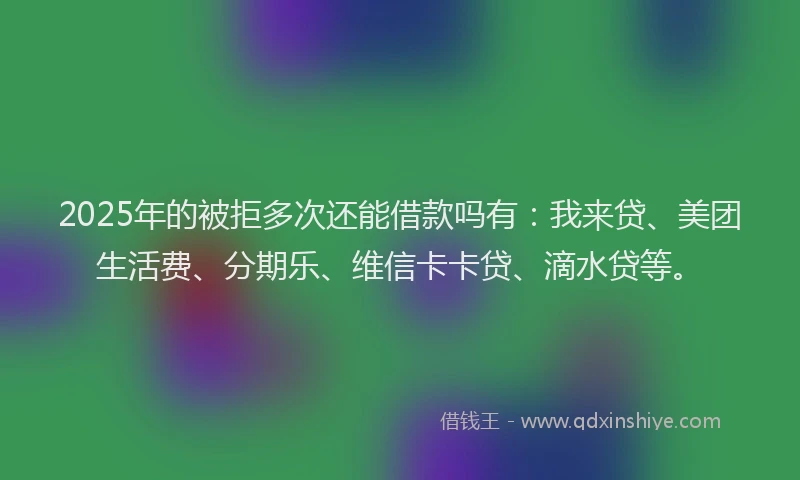 2025年的被拒多次还能借款吗有：我来贷、美团生活费、分期乐、维信卡卡贷、滴水贷等。