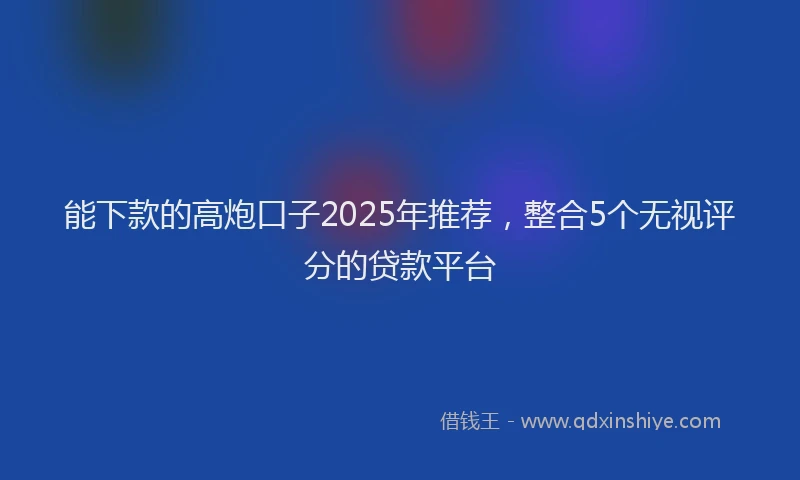 能下款的高炮口子2025年推荐，整合5个无视评分的贷款平台