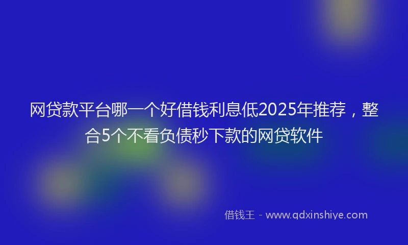网贷款平台哪一个好借钱利息低2025年推荐，整合5个不看负债秒下款的网贷软件