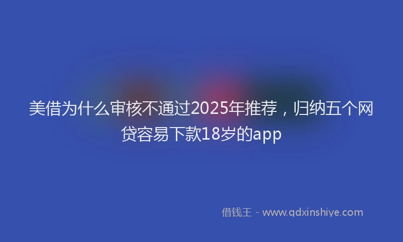 美借为什么审核不通过2025年推荐，归纳五个网贷容易下款18岁的app