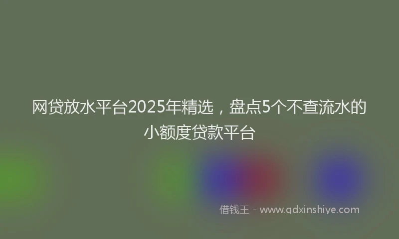 网贷放水平台2025年精选，盘点5个不查流水的小额度贷款平台