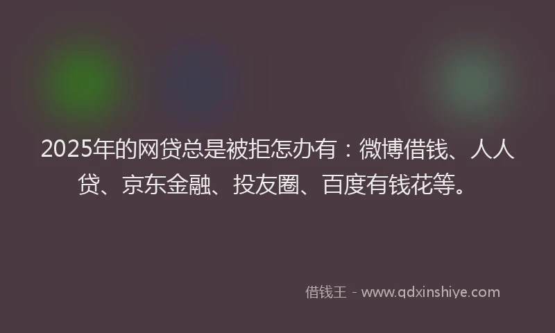 2025年的网贷总是被拒怎办有：微博借钱、人人贷、京东金融、投友圈、百度有钱花等。