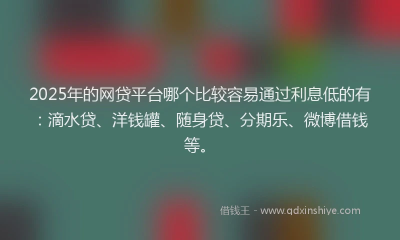 2025年的网贷平台哪个比较容易通过利息低的有：滴水贷、洋钱罐、随身贷、分期乐、微博借钱等。