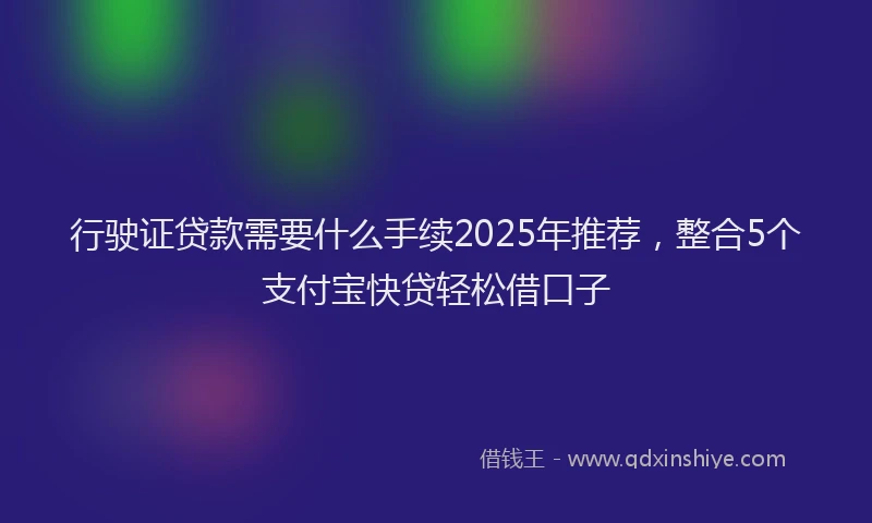 行驶证贷款需要什么手续2025年推荐，整合5个支付宝快贷轻松借口子