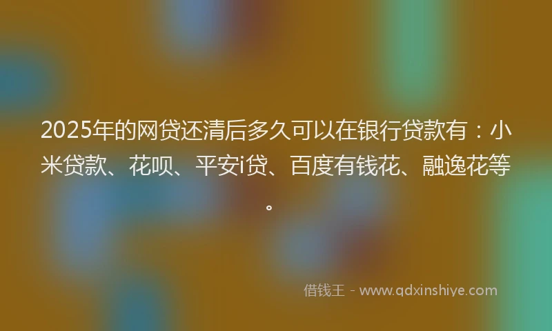 2025年的网贷还清后多久可以在银行贷款有：小米贷款、花呗、平安i贷、百度有钱花、融逸花等。