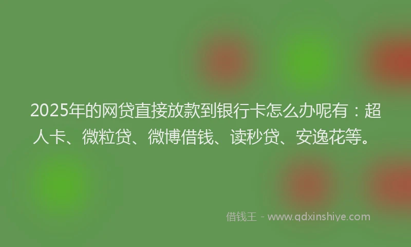 2025年的网贷直接放款到银行卡怎么办呢有：超人卡、微粒贷、微博借钱、读秒贷、安逸花等。