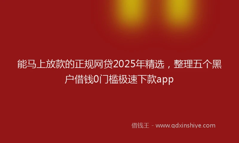 能马上放款的正规网贷2025年精选，整理五个黑户借钱0门槛极速下款app