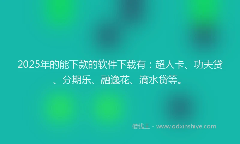 2025年的能下款的软件下载有：超人卡、功夫贷、分期乐、融逸花、滴水贷等。