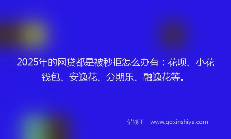 2025年的网贷都是被秒拒怎么办有：花呗、小花钱包、安逸花、分期乐、融逸花等。