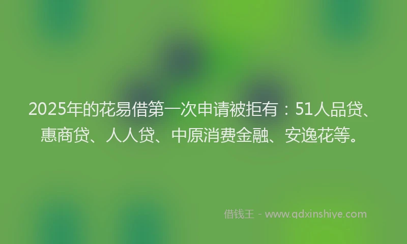 2025年的花易借第一次申请被拒有：51人品贷、惠商贷、人人贷、中原消费金融、安逸花等。