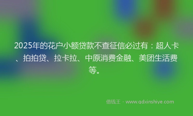 2025年的花户小额贷款不查征信必过有：超人卡、拍拍贷、拉卡拉、中原消费金融、美团生活费等。