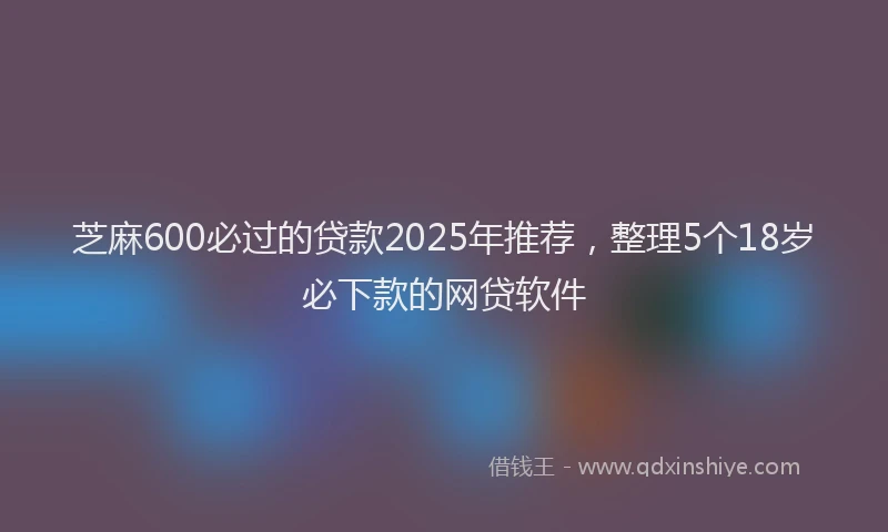 芝麻600必过的贷款2025年推荐，整理5个18岁必下款的网贷软件