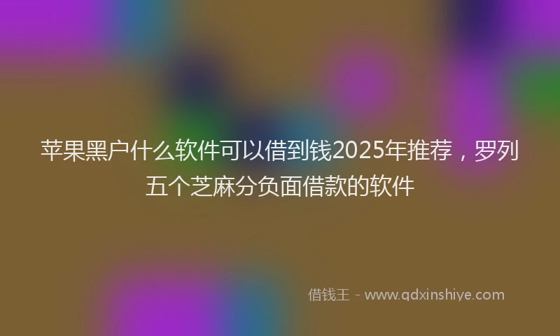 苹果黑户什么软件可以借到钱2025年推荐，罗列五个芝麻分负面借款的软件