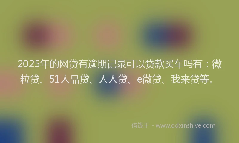 2025年的网贷有逾期记录可以贷款买车吗有：微粒贷、51人品贷、人人贷、e微贷、我来贷等。