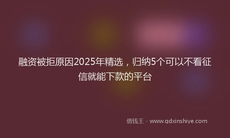 融资被拒原因2025年精选，归纳5个可以不看征信就能下款的平台