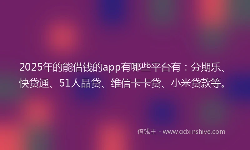 2025年的能借钱的app有哪些平台有：分期乐、快贷通、51人品贷、维信卡卡贷、小米贷款等。