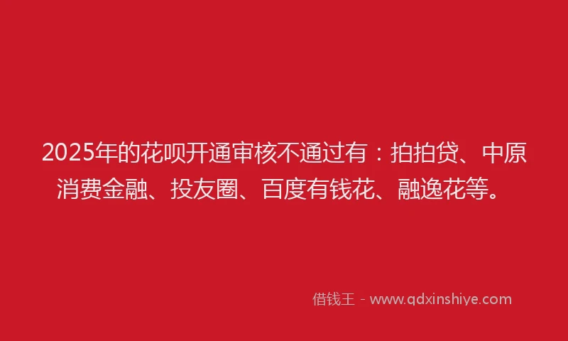 2025年的花呗开通审核不通过有：拍拍贷、中原消费金融、投友圈、百度有钱花、融逸花等。