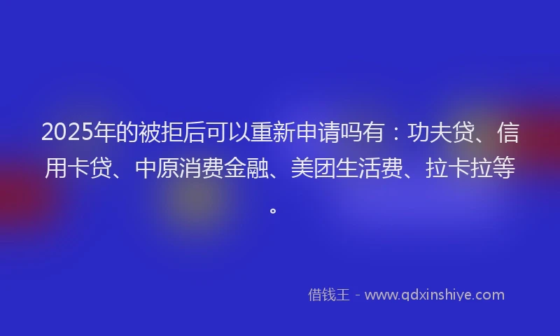 2025年的被拒后可以重新申请吗有：功夫贷、信用卡贷、中原消费金融、美团生活费、拉卡拉等。