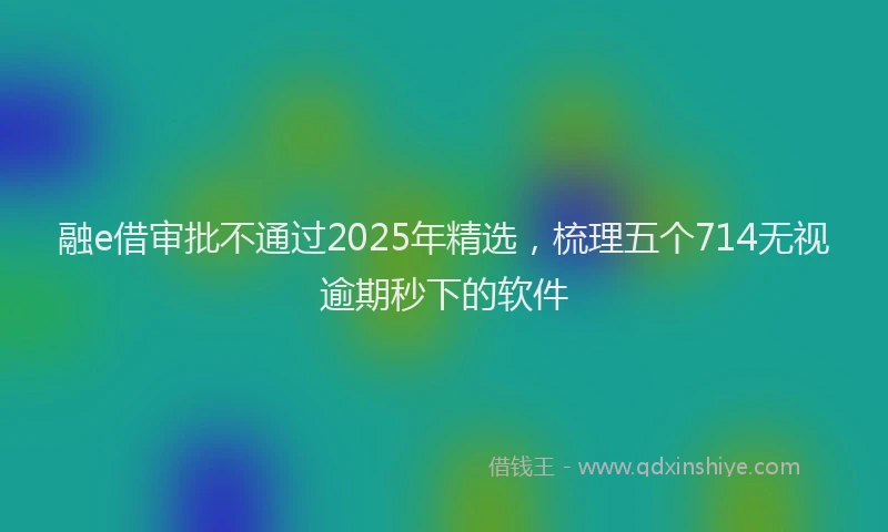 融e借审批不通过2025年精选，梳理五个714无视逾期秒下的软件