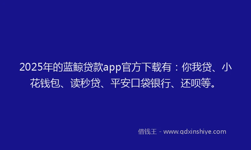 2025年的蓝鲸贷款app官方下载有：你我贷、小花钱包、读秒贷、平安口袋银行、还呗等。
