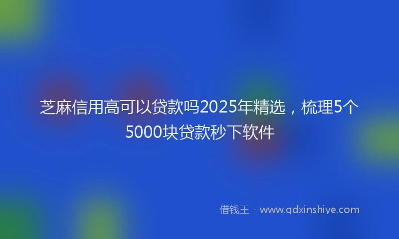 芝麻信用高可以贷款吗2025年精选，梳理5个5000块贷款秒下软件