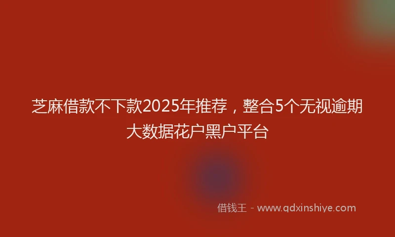 芝麻借款不下款2025年推荐，整合5个无视逾期大数据花户黑户平台
