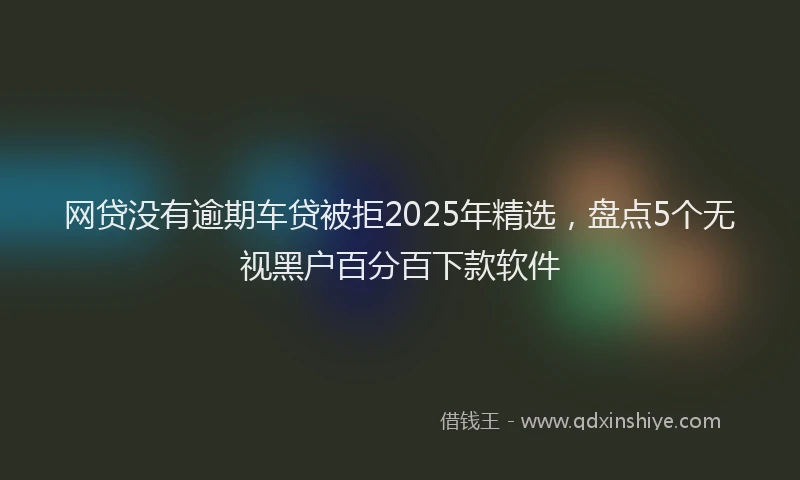 网贷没有逾期车贷被拒2025年精选，盘点5个无视黑户百分百下款软件