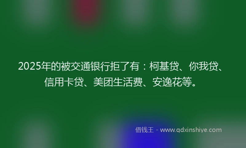2025年的被交通银行拒了有：柯基贷、你我贷、信用卡贷、美团生活费、安逸花等。