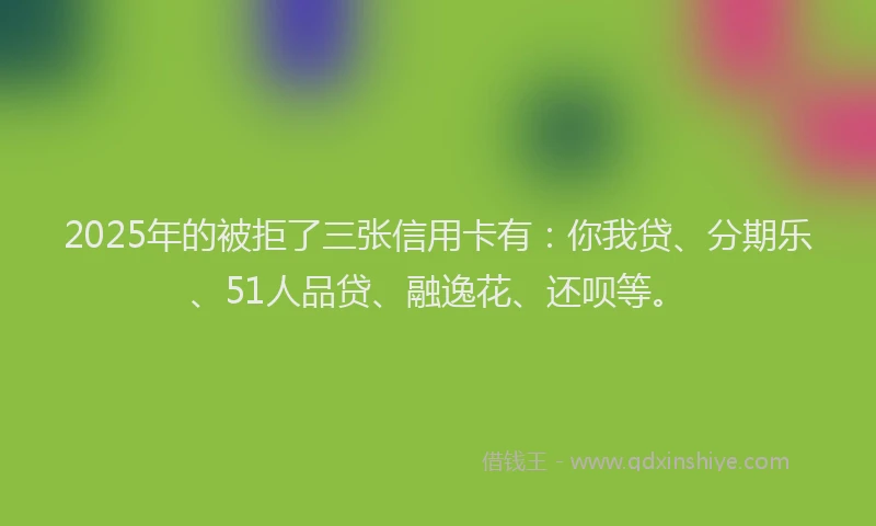 2025年的被拒了三张信用卡有：你我贷、分期乐、51人品贷、融逸花、还呗等。