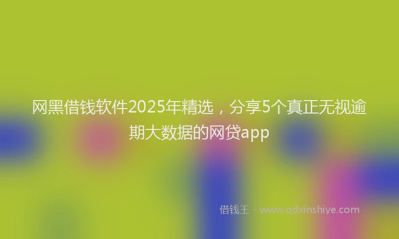 网黑借钱软件2025年精选，分享5个真正无视逾期大数据的网贷app