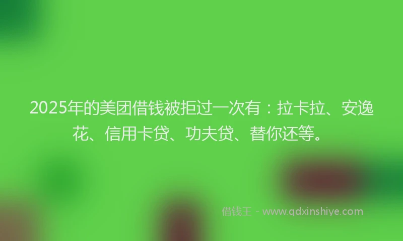 2025年的美团借钱被拒过一次有：拉卡拉、安逸花、信用卡贷、功夫贷、替你还等。