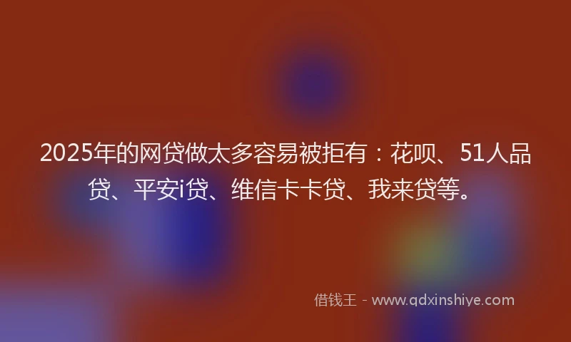 2025年的网贷做太多容易被拒有：花呗、51人品贷、平安i贷、维信卡卡贷、我来贷等。