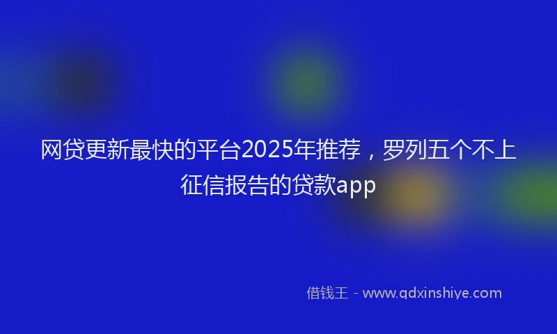 网贷更新最快的平台2025年推荐，罗列五个不上征信报告的贷款app