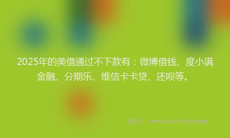 2025年的美借通过不下款有：微博借钱、度小满金融、分期乐、维信卡卡贷、还呗等。