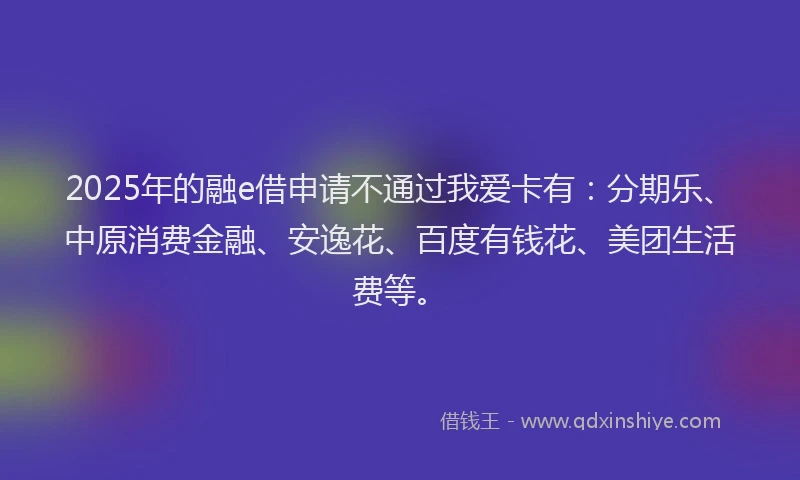 2025年的融e借申请不通过我爱卡有：分期乐、中原消费金融、安逸花、百度有钱花、美团生活费等。