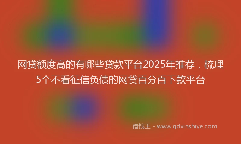 网贷额度高的有哪些贷款平台2025年推荐，梳理5个不看征信负债的网贷百分百下款平台