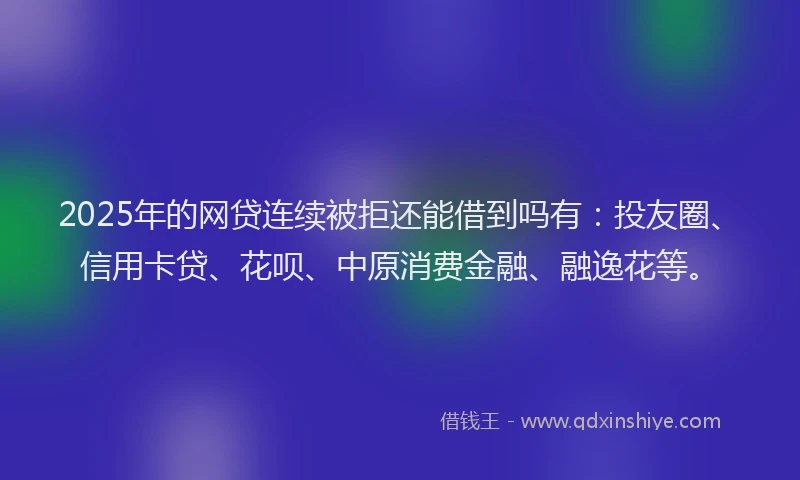 2025年的网贷连续被拒还能借到吗有：投友圈、信用卡贷、花呗、中原消费金融、融逸花等。